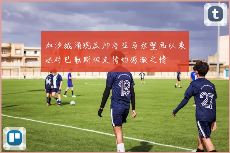 加沙城涌现瓜帅与亚马尔壁画以表达对巴勒斯坦支持的感激之情