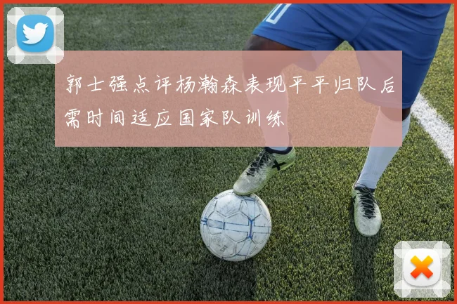 郭士强点评杨瀚森表现平平归队后需时间适应国家队训练