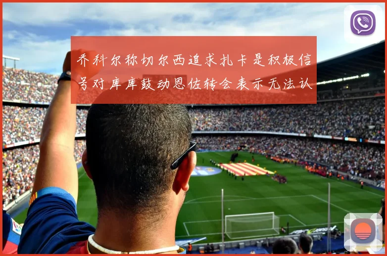 乔科尔称切尔西追求扎卡是积极信号对库库鼓动恩佐转会表示无法认同