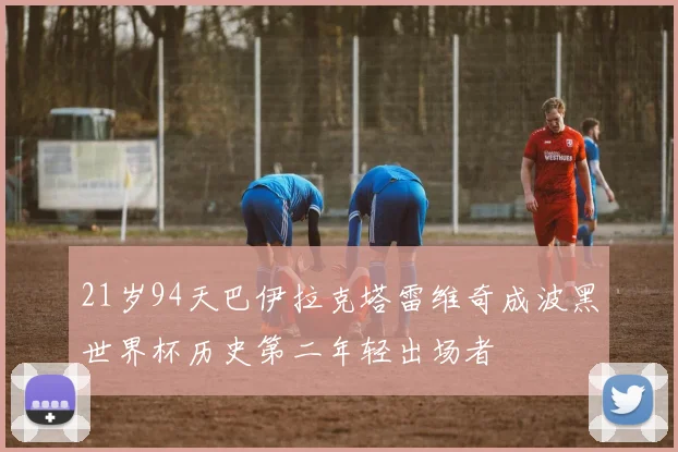21岁94天巴伊拉克塔雷维奇成波黑世界杯历史第二年轻出场者