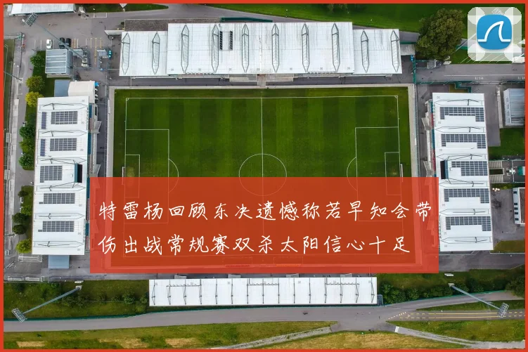 特雷杨回顾东决遗憾称若早知会带伤出战常规赛双杀太阳信心十足