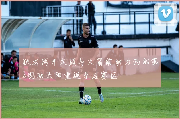 狄龙离开灰熊与火箭前助力西部第2现助太阳重返季后赛区