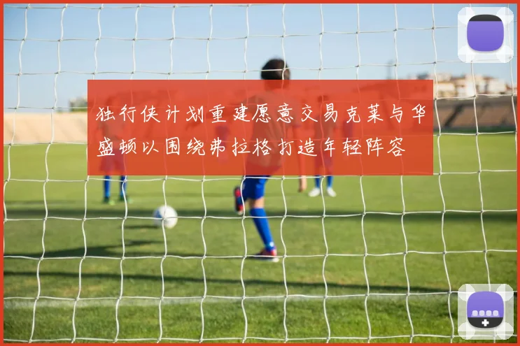 独行侠计划重建愿意交易克莱与华盛顿以围绕弗拉格打造年轻阵容