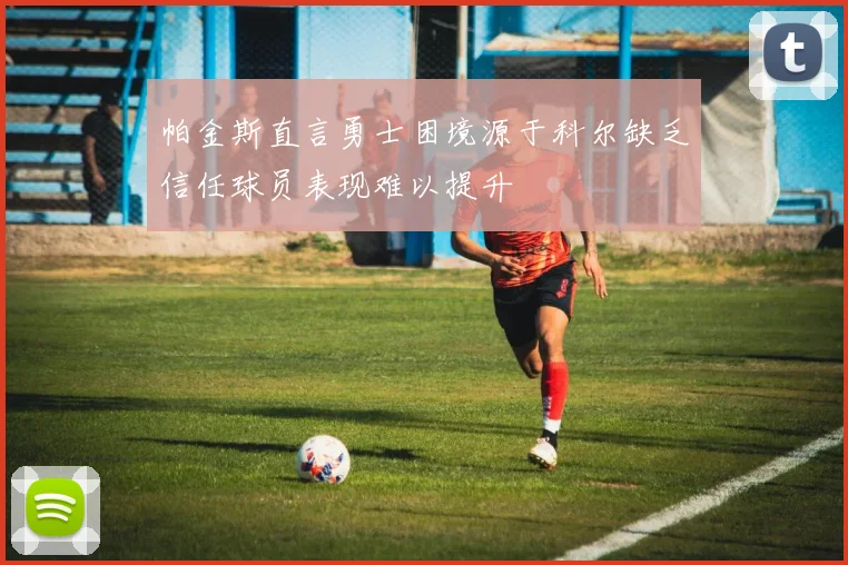帕金斯直言勇士困境源于科尔缺乏信任球员表现难以提升