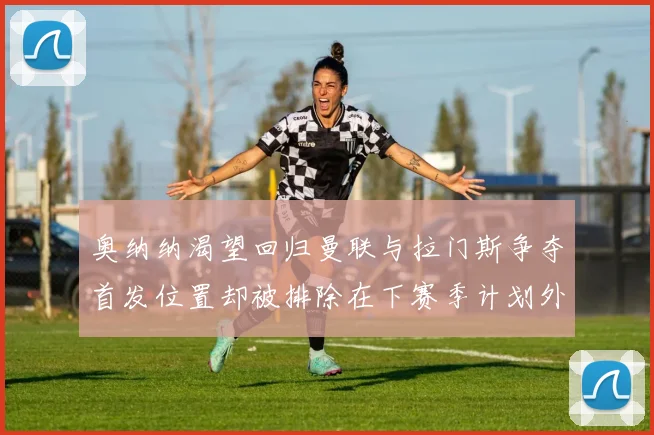 奥纳纳渴望回归曼联与拉门斯争夺首发位置却被排除在下赛季计划外