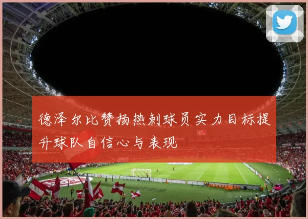 德泽尔比赞扬热刺球员实力目标提升球队自信心与表现