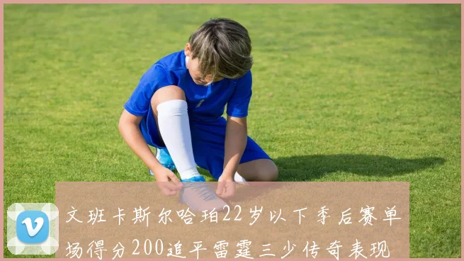文班卡斯尔哈珀22岁以下季后赛单场得分200追平雷霆三少传奇表现