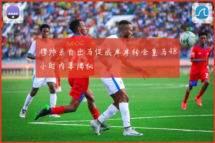 穆帅亲自出马促成库库转会皇马48小时内幕揭秘