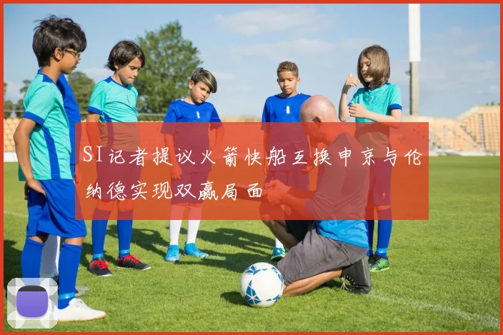 SI记者提议火箭快船互换申京与伦纳德实现双赢局面