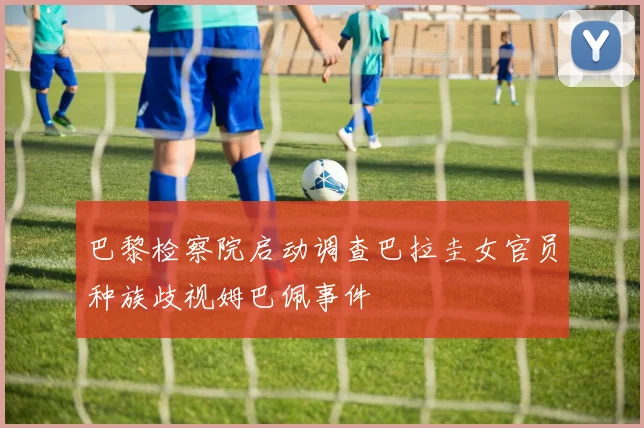 巴黎检察院启动调查巴拉圭女官员种族歧视姆巴佩事件