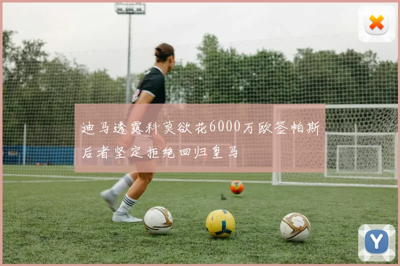 迪马透露科莫欲花6000万欧签帕斯后者坚定拒绝回归皇马