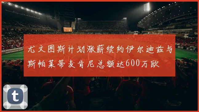 尤文图斯计划涨薪续约伊尔迪兹与斯帕莱蒂麦肯尼总额达600万欧