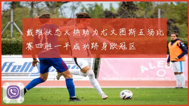 戴维状态火热助力尤文图斯五场比赛四胜一平成功跻身欧冠区