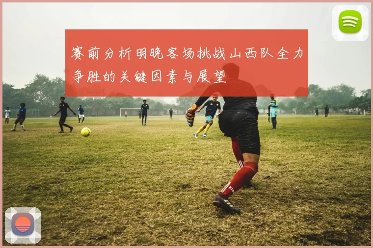 赛前分析明晚客场挑战山西队全力争胜的关键因素与展望