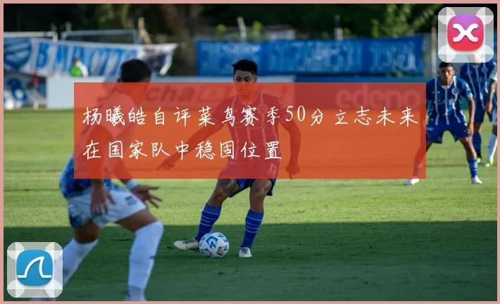 杨曦皓自评菜鸟赛季50分立志未来在国家队中稳固位置