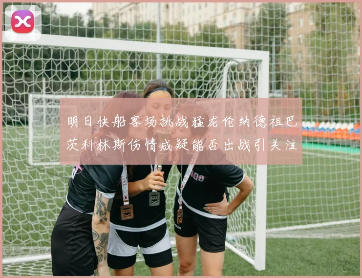 明日快船客场挑战猛龙伦纳德祖巴茨科林斯伤情成疑能否出战引关注