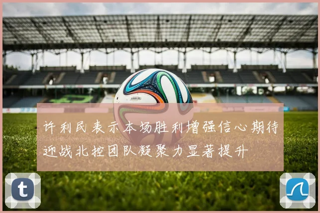 许利民表示本场胜利增强信心期待迎战北控团队凝聚力显著提升