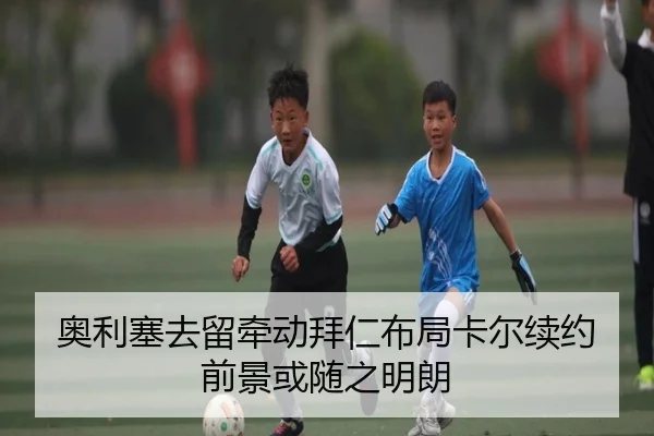 奥利塞去留牵动拜仁布局卡尔续约前景或随之明朗（ayx）